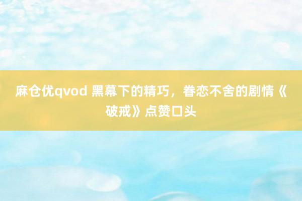 麻仓优qvod 黑幕下的精巧，眷恋不舍的剧情《破戒》点赞口头