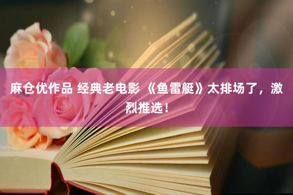 麻仓优作品 经典老电影 《鱼雷艇》太排场了，激烈推选！