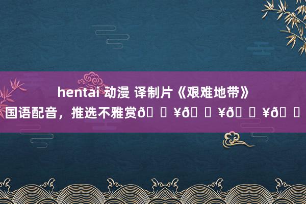 hentai 动漫 译制片《艰难地带》，国语配音，推选不雅赏🔥🔥🔥🔥
