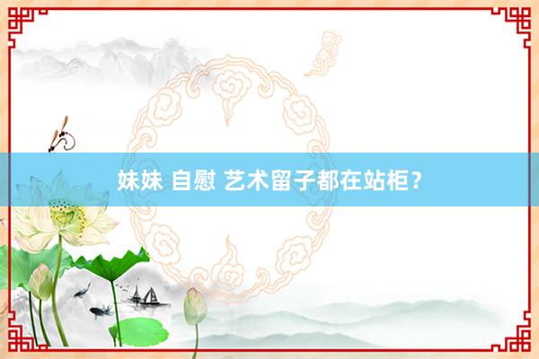 妹妹 自慰 艺术留子都在站柜？