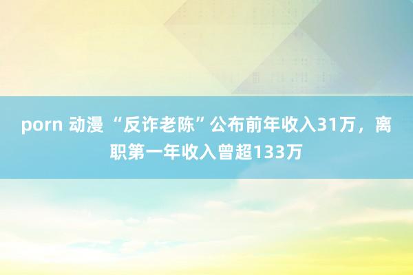 porn 动漫 “反诈老陈”公布前年收入31万，离职第一年收入曾超133万