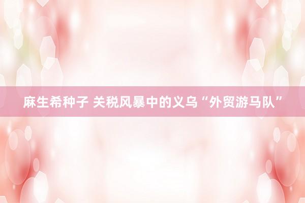 麻生希种子 关税风暴中的义乌“外贸游马队”