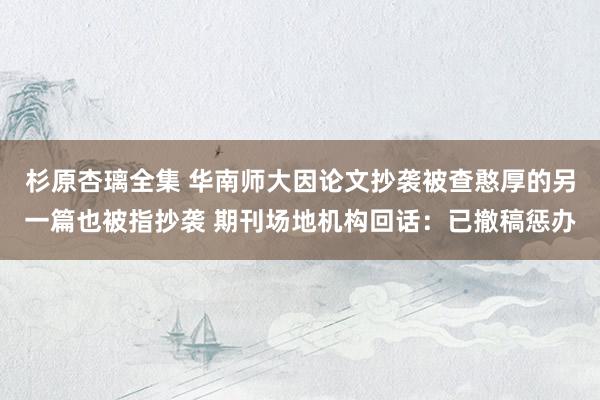 杉原杏璃全集 华南师大因论文抄袭被查憨厚的另一篇也被指抄袭 期刊场地机构回话：已撤稿惩办