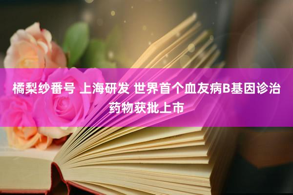 橘梨纱番号 上海研发 世界首个血友病B基因诊治药物获批上市