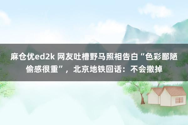 麻仓优ed2k 网友吐槽野马照相告白“色彩鄙陋偷感很重”，北京地铁回话：不会撤掉